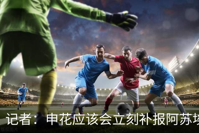 记者：申花应该会立刻补报阿苏埃，回归首秀将是周六足协杯